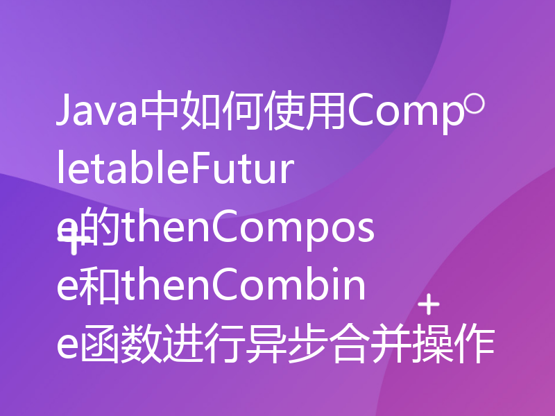 Java中如何使用CompletableFuture的thenCompose和thenCombine函数进行异步合并操作