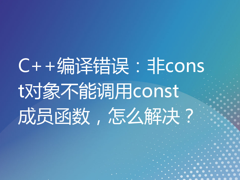 C++编译错误：非const对象不能调用const成员函数，怎么解决？