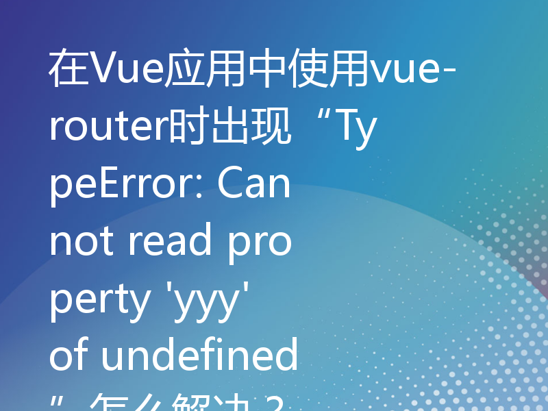 在Vue应用中使用vue-router时出现“TypeError: Cannot read property 'yyy' of undefined”怎么解决？