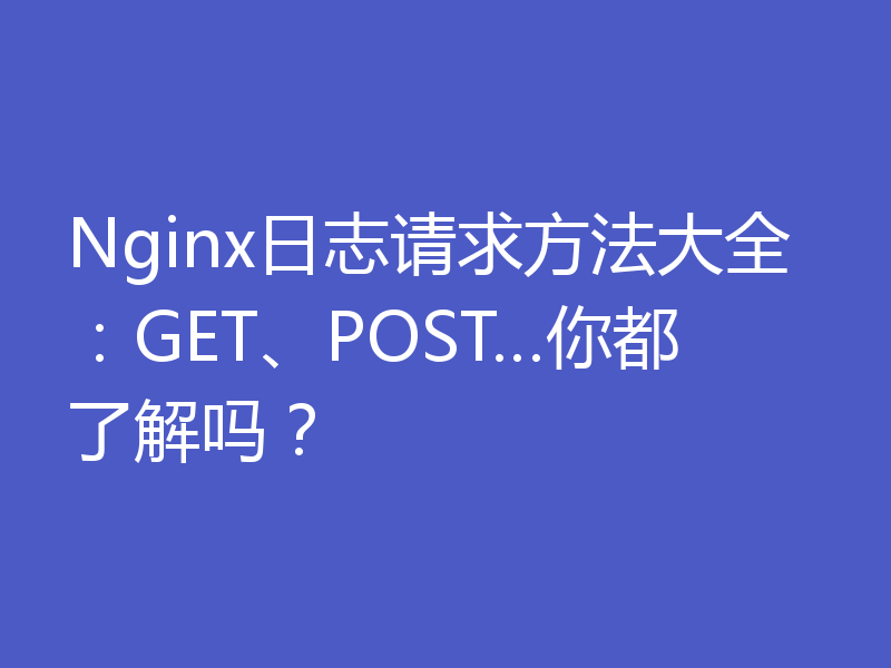 Nginx日志请求方法大全：GET、POST…你都了解吗？
