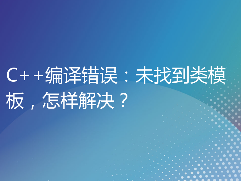 C++编译错误：未找到类模板，怎样解决？