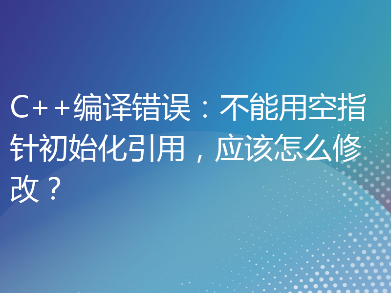 C++编译错误：不能用空指针初始化引用，应该怎么修改？