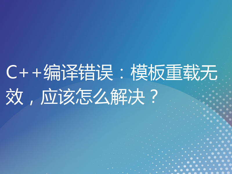 C++编译错误：模板重载无效，应该怎么解决？