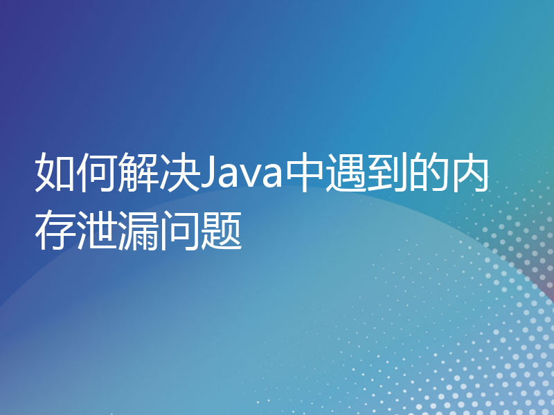 如何解决Java中遇到的内存泄漏问题