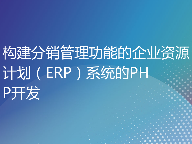 构建分销管理功能的企业资源计划（ERP）系统的PHP开发