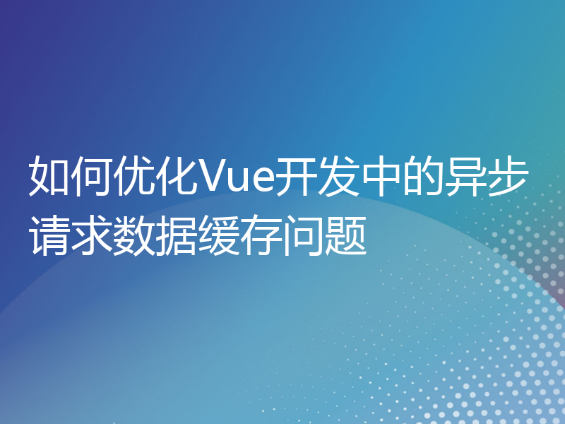 如何优化Vue开发中的异步请求数据缓存问题