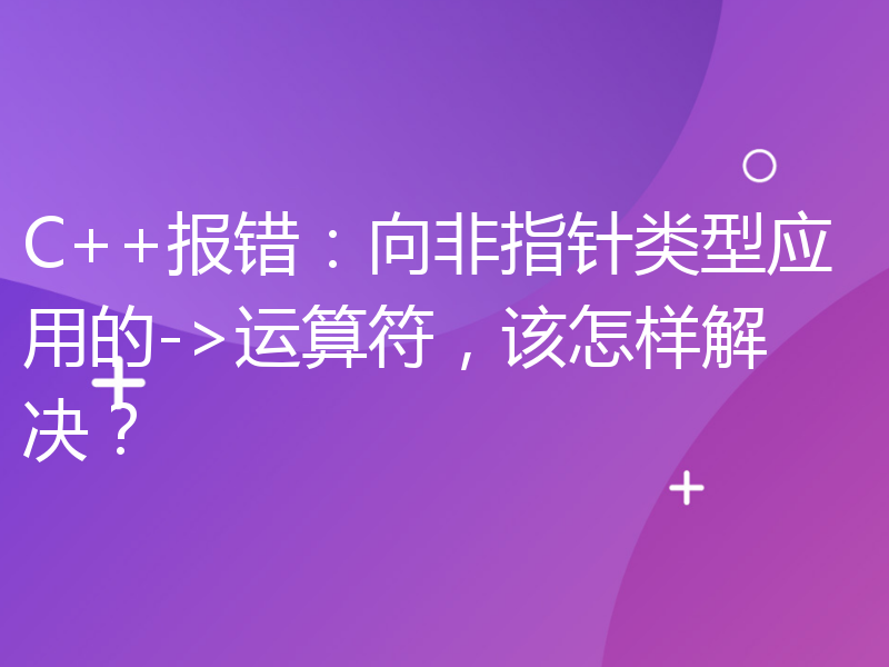 C++报错：向非指针类型应用的->运算符，该怎样解决？