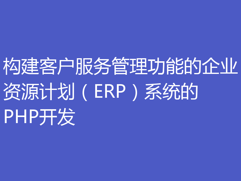 构建客户服务管理功能的企业资源计划（ERP）系统的PHP开发