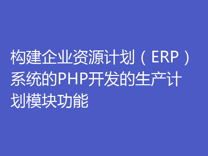 构建企业资源计划（ERP）系统的PHP开发的生产计划模块功能