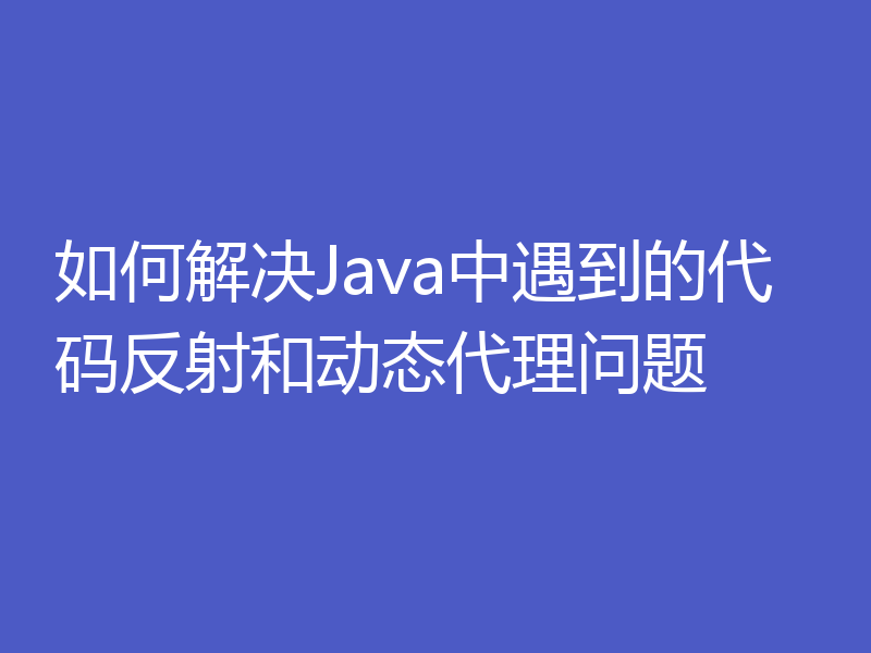 如何解决Java中遇到的代码反射和动态代理问题