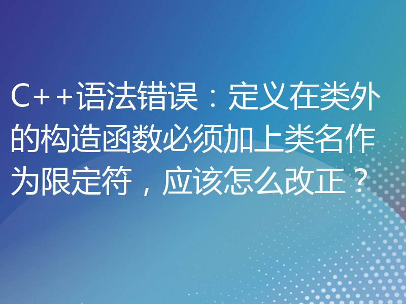 C++语法错误：定义在类外的构造函数必须加上类名作为限定符，应该怎么改正？