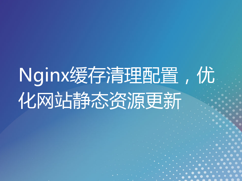 Nginx缓存清理配置，优化网站静态资源更新