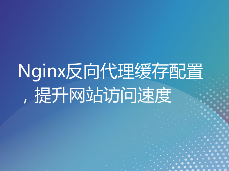 Nginx反向代理缓存配置，提升网站访问速度