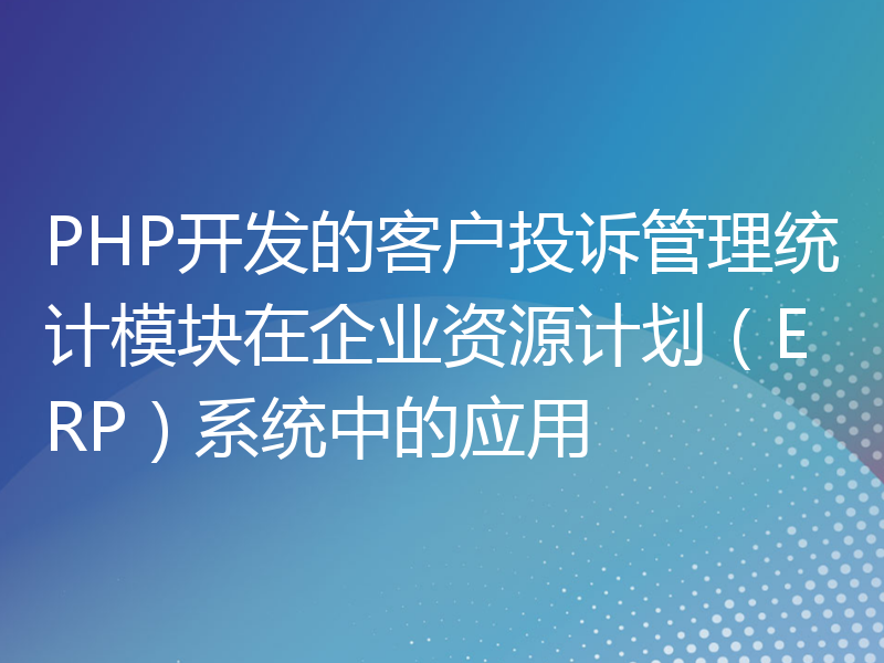 PHP开发的客户投诉管理统计模块在企业资源计划（ERP）系统中的应用