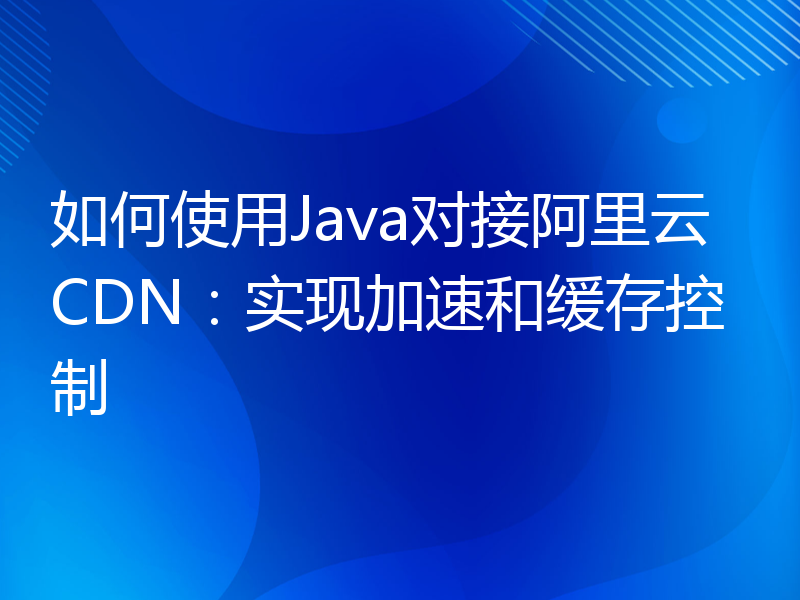 如何使用Java对接阿里云CDN：实现加速和缓存控制