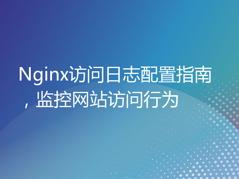 Nginx访问日志配置指南，监控网站访问行为