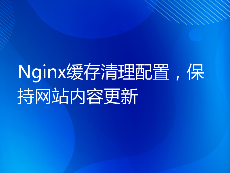 Nginx缓存清理配置，保持网站内容更新