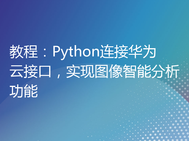 教程：Python连接华为云接口，实现图像智能分析功能