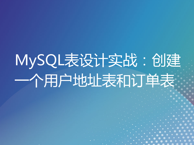 MySQL表设计实战：创建一个用户地址表和订单表