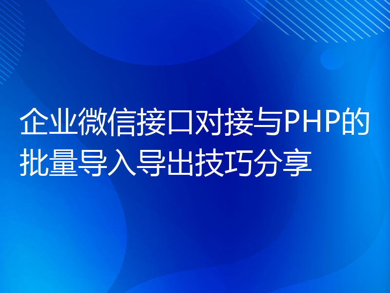 企业微信接口对接与PHP的批量导入导出技巧分享