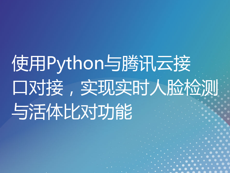 使用Python与腾讯云接口对接，实现实时人脸检测与活体比对功能