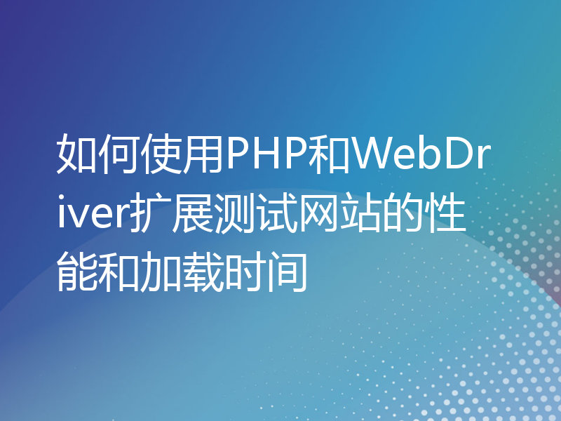 如何使用PHP和WebDriver扩展测试网站的性能和加载时间