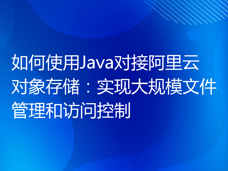 如何使用Java对接阿里云对象存储：实现大规模文件管理和访问控制