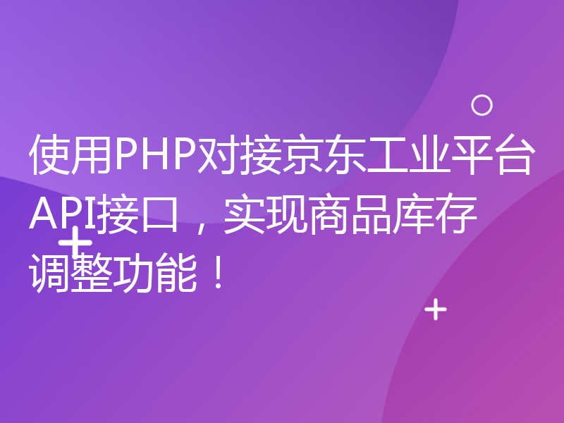 使用PHP对接京东工业平台API接口，实现商品库存调整功能！