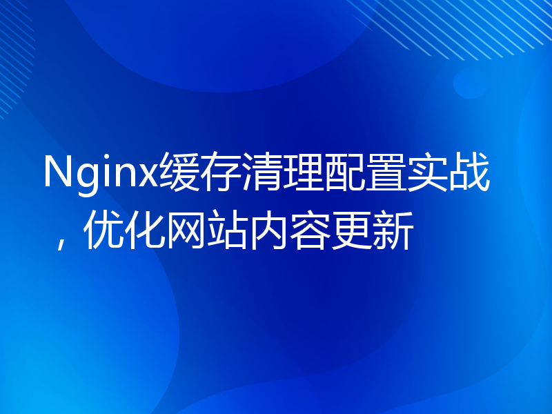 Nginx缓存清理配置实战，优化网站内容更新