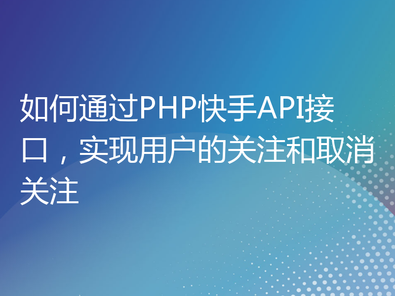 如何通过PHP快手API接口，实现用户的关注和取消关注