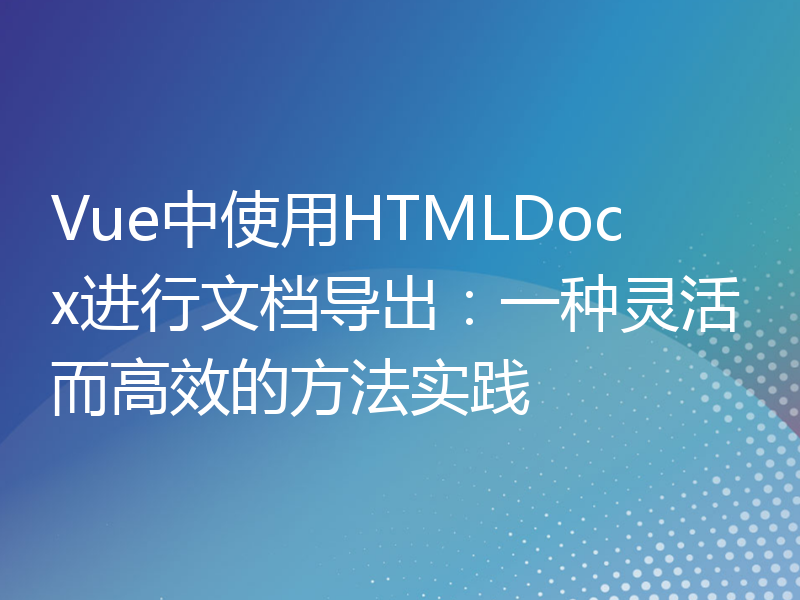 Vue中使用HTMLDocx进行文档导出：一种灵活而高效的方法实践