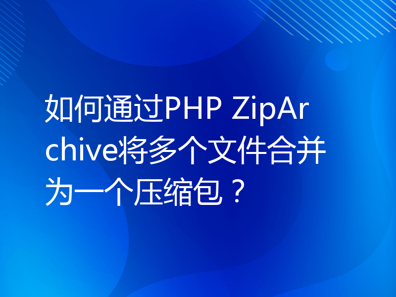 如何通过PHP ZipArchive将多个文件合并为一个压缩包？