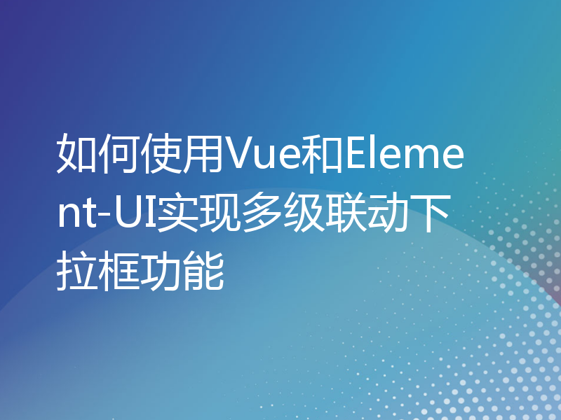 如何使用Vue和Element-UI实现多级联动下拉框功能