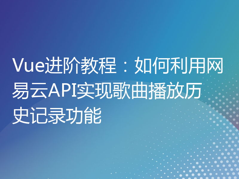 Vue进阶教程：如何利用网易云API实现歌曲播放历史记录功能