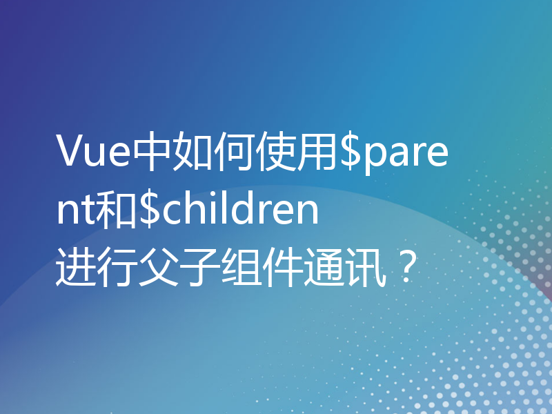 Vue中如何使用$parent和$children进行父子组件通讯？