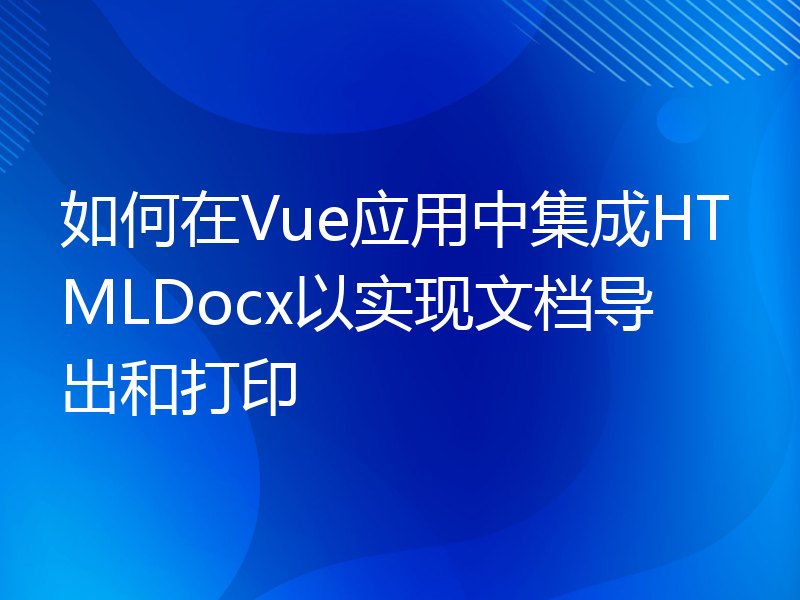 如何在Vue应用中集成HTMLDocx以实现文档导出和打印