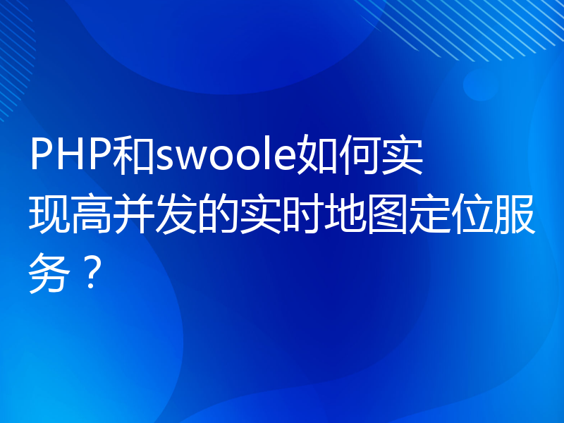 PHP和swoole如何实现高并发的实时地图定位服务？