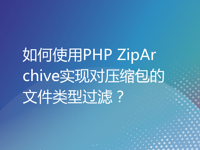 如何使用PHP ZipArchive实现对压缩包的文件类型过滤？