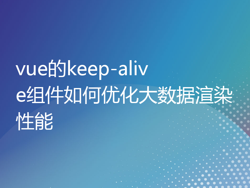 vue的keep-alive组件如何优化大数据渲染性能