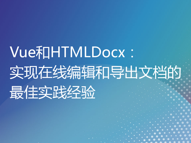 Vue和HTMLDocx：实现在线编辑和导出文档的最佳实践经验