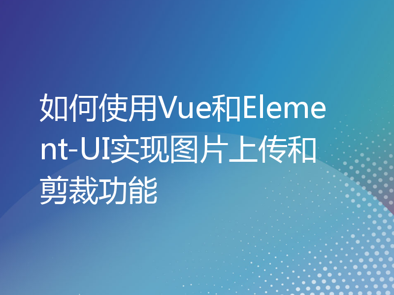 如何使用Vue和Element-UI实现图片上传和剪裁功能