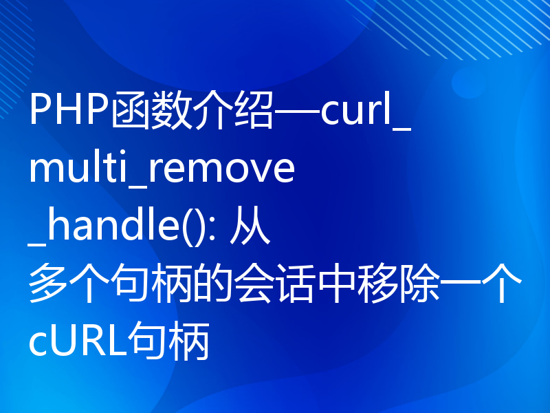 PHP函数介绍—curl_multi_remove_handle(): 从多个句柄的会话中移除一个cURL句柄