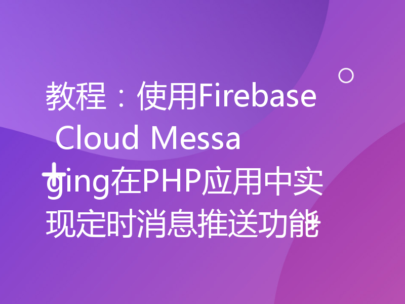 教程：使用Firebase Cloud Messaging在PHP应用中实现定时消息推送功能