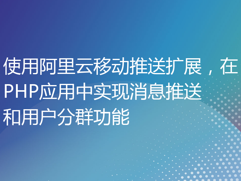 使用阿里云移动推送扩展，在PHP应用中实现消息推送和用户分群功能