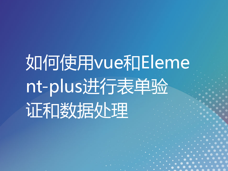 如何使用vue和Element-plus进行表单验证和数据处理