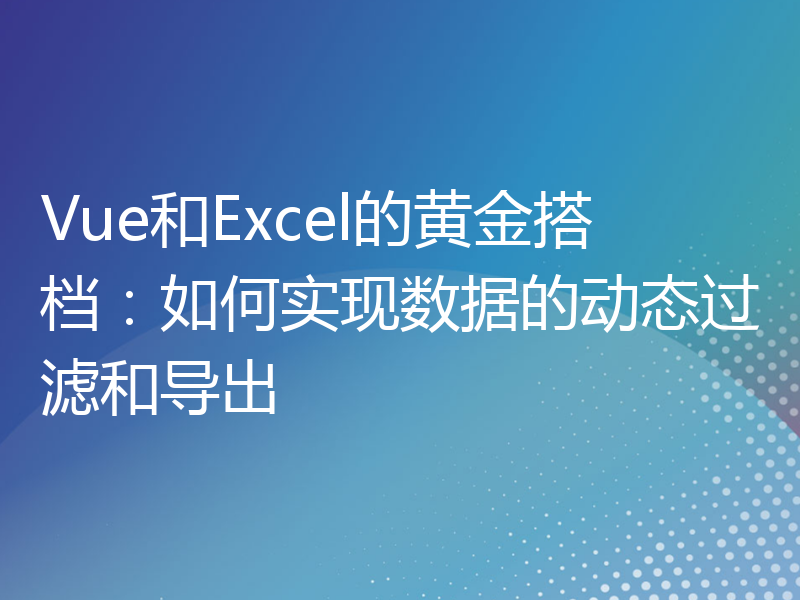 Vue和Excel的黄金搭档：如何实现数据的动态过滤和导出