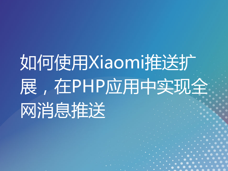 如何使用Xiaomi推送扩展，在PHP应用中实现全网消息推送