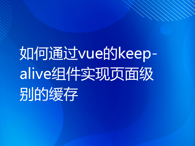 如何通过vue的keep-alive组件实现页面级别的缓存