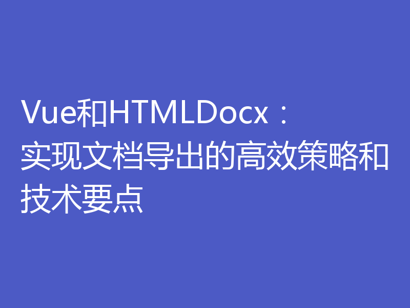 Vue和HTMLDocx：实现文档导出的高效策略和技术要点