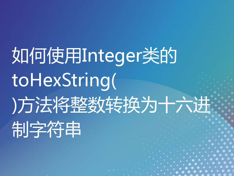 如何使用Integer类的toHexString()方法将整数转换为十六进制字符串